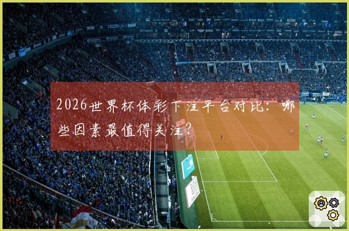 2026世界杯体彩下注平台对比：哪些因素最值得关注？