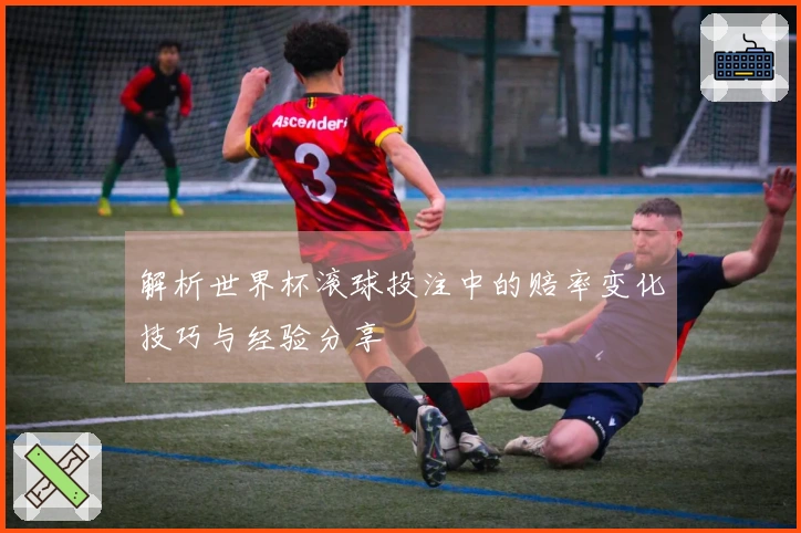 解析世界杯滚球投注中的赔率变化技巧与经验分享