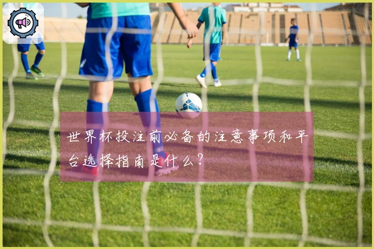 世界杯投注前必备的注意事项和平台选择指南是什么？