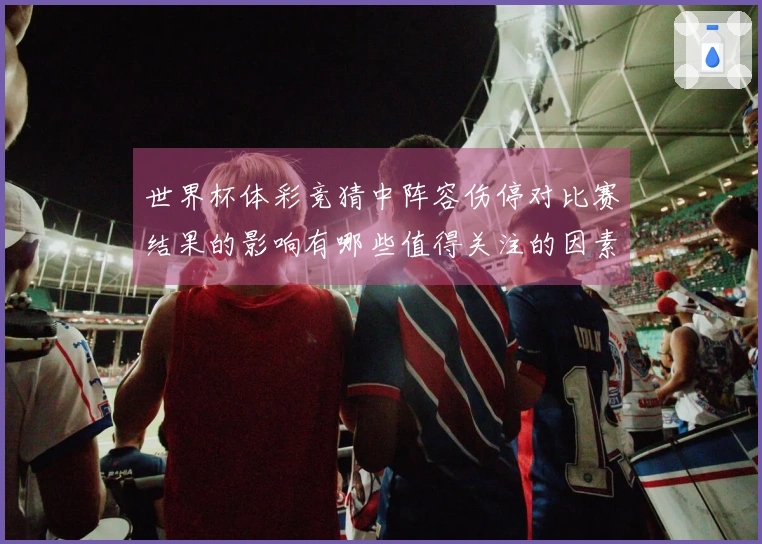 世界杯体彩竞猜中阵容伤停对比赛结果的影响有哪些值得关注的因素